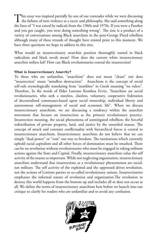  

“Tiss prilly by one of ur comrades whe we woe discussing
the failures of non-violence asa tactic and philosophy. She said something along
the lines of “I was raised by radicals from the 1960s and 1970s. If you were a Panther
and you got caught, you were doing something wrong”. The zine is a product of a
variety of conversations among Black anarchists in che post-George Floyd rebellion
although many of these strands of thought have existed prior to this moment. We
have three questions we hope to address inthis zine.

‘What would an insurrectionary anarchist position thoroughly rooted in black
radicalism and black revolt mean? How does the current white insurrectionary
anarchist milieu fail? How can Black revolutionaries extend the insurrection?

What is Insurrectionary Anarchy?
To those who are unfamiliar, “anarchism” does not mean “chaos” nor does
“insurrection” mean “mindless destruction”. Anarchism is the concept of social
self-rule etymologically translating from *anarkhos” in Greek meaning “no rulers’
‘Therefore, In the words of Elder Lorenzo Komboa Ervin, “Anarchists are social
revolutionaries, who seck a stateless, classless, voluntary, cooperative federation
of decentralized communes-based upon social ownership, individual liberty and
autonomous self-management of social and economic life’. When we discuss

 

insurrectionary anarchism, we are discussing a tendency within the anarchist
movement that focuses on insurrection as the primary revolutionary practice.
Insurrection meaning, the social phenomena of unmitigated rebellion; the forceful
redistribution of private property, land, and justice by the unsettled masses. The
concept of attack and constant conflictuality with hierarchical forces is central to
insurrectionary anarchism. Insurrectionary anarchists do not believe that we can
simply “d
uphold racial capitalism and all other forces of domination must be smashed. There
‘ean be no revolution without revolutionaries who must be engaged in taking militant
actions against the State and Capital. Finally, insurrectionary anarchists value the self
activity of the masses as important. While not neglecting organization, insurrectionary
anarchists understand that insurrections as a revolutionary phenomenon are social
not military. The self activity of the exploited and the oppressed drives revolution,
not the actions of Leninist parties or so-called revolutionary unions. Insurrectionists
emphasize the informal nature of revolution and organization. The revolution to
destroy this world happens from the bottom up and includes all or does not occur at
all. We define the terms of insurrectionary anarchism here before we launch into our

I power” or "vote" our way to freedom. The institutions which currently

 

critique to clarify for readers who are unfamiliar and to avoid any confusion.

IUiie

    
